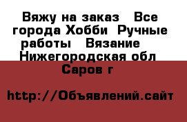 Вяжу на заказ - Все города Хобби. Ручные работы » Вязание   . Нижегородская обл.,Саров г.